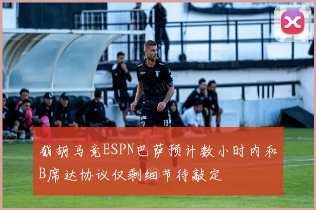 截胡马竞ESPN巴萨预计数小时内和B席达协议仅剩细节待敲定